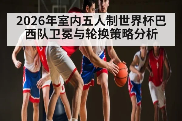 2026年室内五人制世界杯巴西队卫冕与轮换策略分析