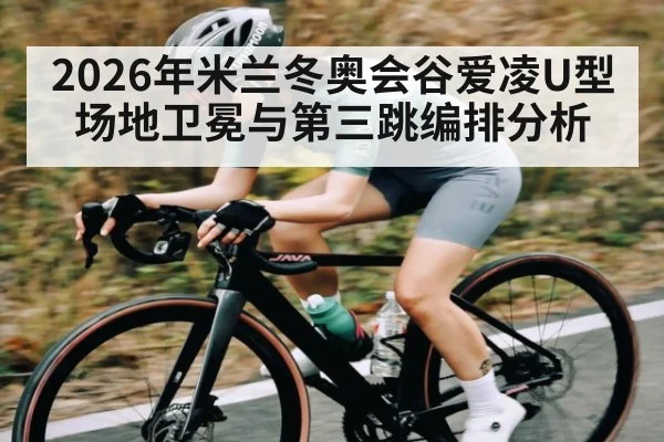 2026年米兰冬奥会谷爱凌U型场地卫冕与第三跳编排分析